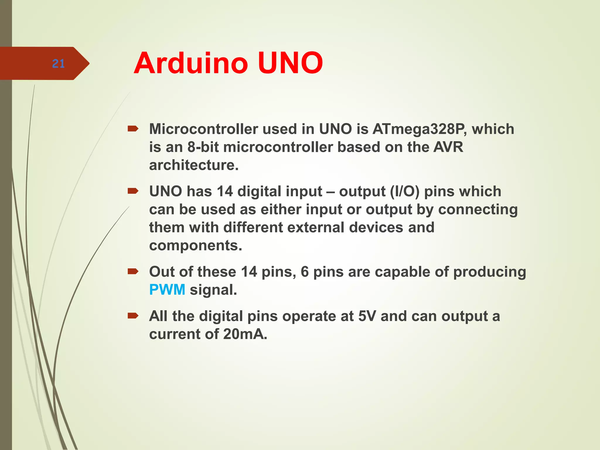 Arduino UNO
 Microcontroller used in UNO is ATmega328P, which
is an 8-bit microcontroller based on the AVR
architecture.
 UNO has 14 digital input – output (I/O) pins which
can be used as either input or output by connecting
them with different external devices and
components.
 Out of these 14 pins, 6 pins are capable of producing
PWM signal.
 All the digital pins operate at 5V and can output a
current of 20mA.
21
 