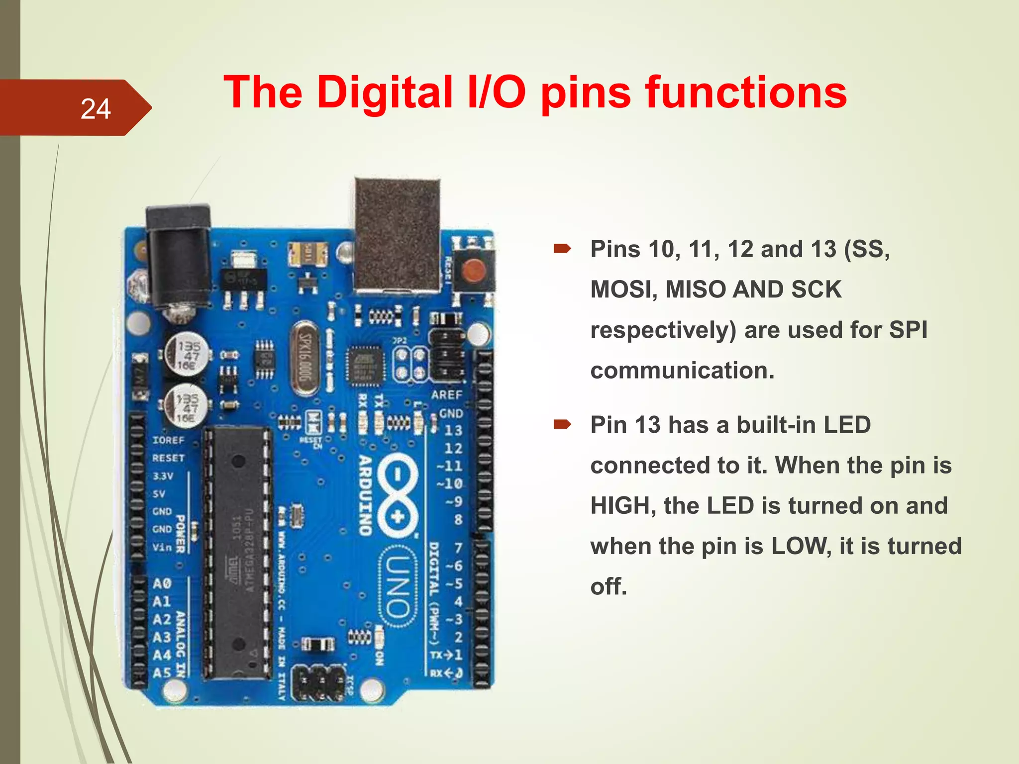 The Digital I/O pins functions
 Pins 10, 11, 12 and 13 (SS,
MOSI, MISO AND SCK
respectively) are used for SPI
communication.
 Pin 13 has a built-in LED
connected to it. When the pin is
HIGH, the LED is turned on and
when the pin is LOW, it is turned
off.
24
 