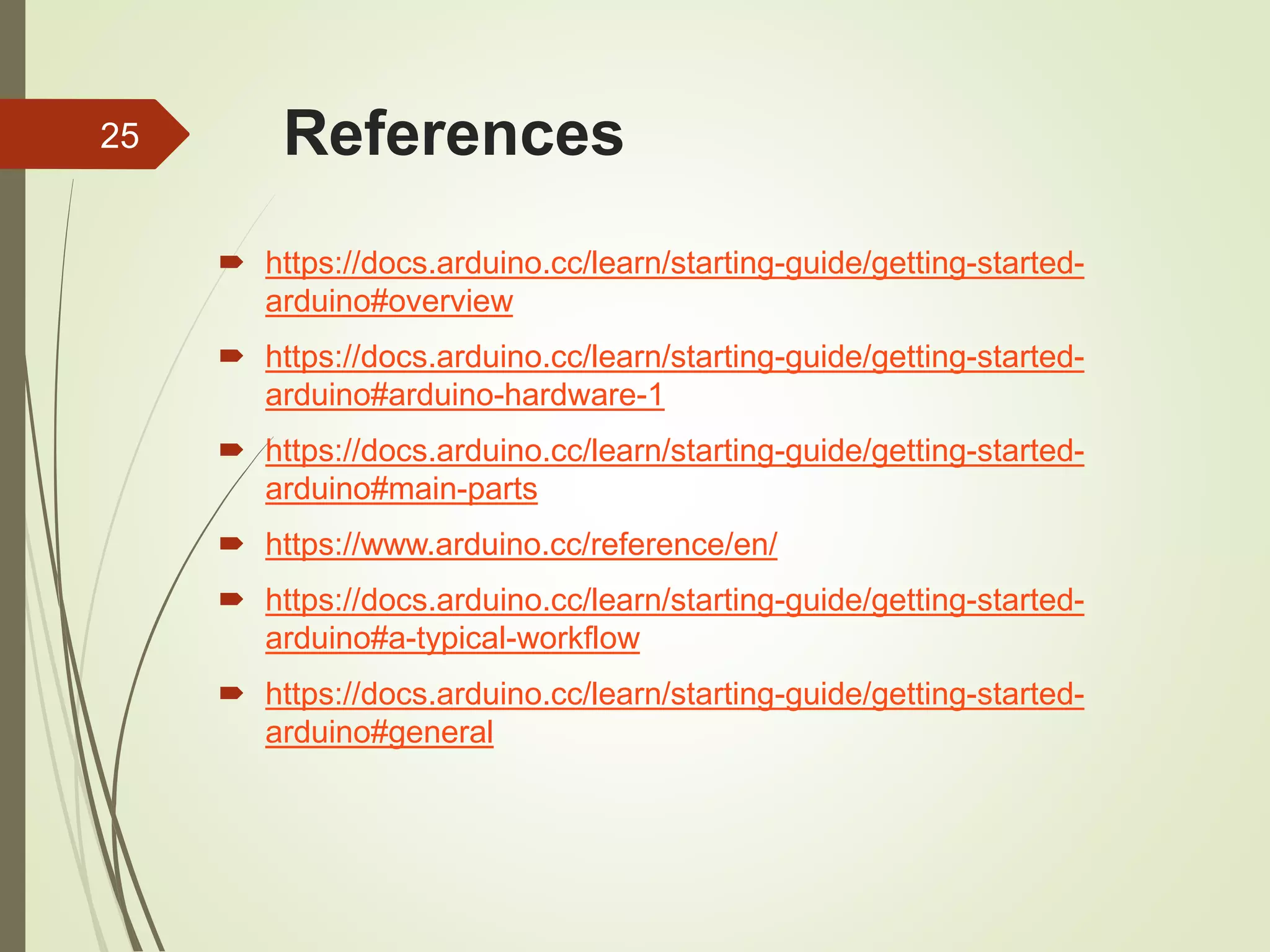 References
 https://docs.arduino.cc/learn/starting-guide/getting-started-
arduino#overview
 https://docs.arduino.cc/learn/starting-guide/getting-started-
arduino#arduino-hardware-1
 https://docs.arduino.cc/learn/starting-guide/getting-started-
arduino#main-parts
 https://www.arduino.cc/reference/en/
 https://docs.arduino.cc/learn/starting-guide/getting-started-
arduino#a-typical-workflow
 https://docs.arduino.cc/learn/starting-guide/getting-started-
arduino#general
25
 