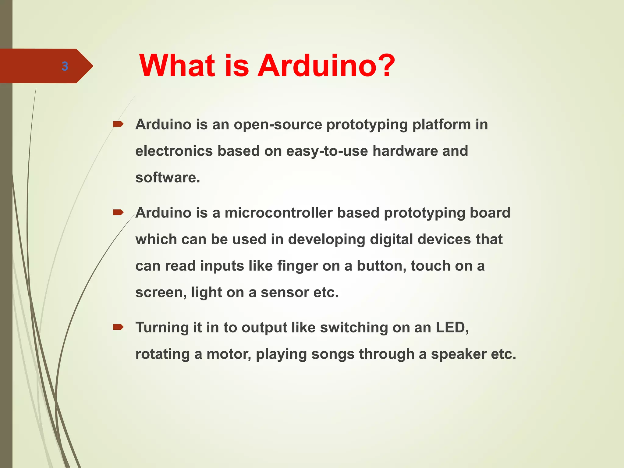What is Arduino?
3
 Arduino is an open-source prototyping platform in
electronics based on easy-to-use hardware and
software.
 Arduino is a microcontroller based prototyping board
which can be used in developing digital devices that
can read inputs like finger on a button, touch on a
screen, light on a sensor etc.
 Turning it in to output like switching on an LED,
rotating a motor, playing songs through a speaker etc.
 