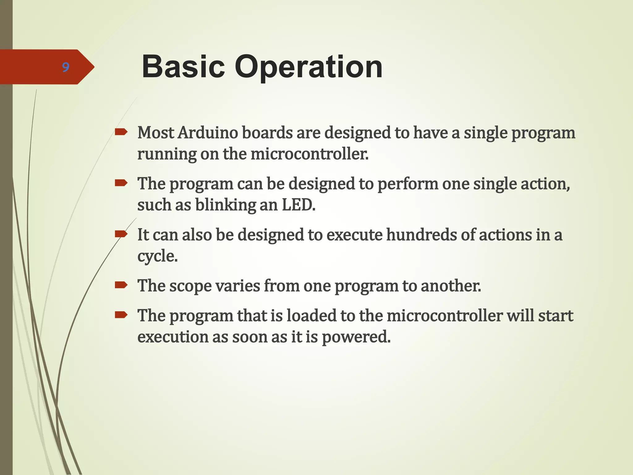 Basic Operation
 Most Arduino boards are designed to have a single program
running on the microcontroller.
 The program can be designed to perform one single action,
such as blinking an LED.
 It can also be designed to execute hundreds of actions in a
cycle.
 The scope varies from one program to another.
 The program that is loaded to the microcontroller will start
execution as soon as it is powered.
9
 