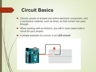 Circuit Basics
 Circuits consist of at least one active electronic component, and
a conductive material, such as wires, so that current can pass
through.
 When working with an Arduino, you will in most cases build a
circuit for your project.
 A simple example of a circuit, is an LED circuit.
11
 
