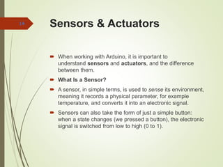 Sensors & Actuators
 When working with Arduino, it is important to
understand sensors and actuators, and the difference
between them.
 What Is a Sensor?
 A sensor, in simple terms, is used to sense its environment,
meaning it records a physical parameter, for example
temperature, and converts it into an electronic signal.
 Sensors can also take the form of just a simple button:
when a state changes (we pressed a button), the electronic
signal is switched from low to high (0 to 1).
14
 