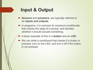 Input & Output
 Sensors and actuators, are typically referred to
as inputs and outputs.
 In programs, it is common to construct conditionals
that checks the state of a sensor, and decides
whether it should actuate something.
 A basic example of this is a button and an LED.
 We can write a conditional that checks if a button is
pressed, turn on the LED, and turn it off if the button
is not pressed.
16
 
