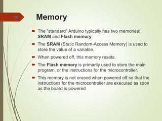 Memory
 The "standard" Arduino typically has two memories:
SRAM and Flash memory.
 The SRAM (Static Random-Access Memory) is used to
store the value of a variable.
 When powered off, this memory resets.
 The Flash memory is primarily used to store the main
program, or the instructions for the microcontroller.
 This memory is not erased when powered off so that the
instructions for the microcontroller are executed as soon
as the board is powered
18
 