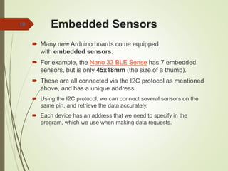 Embedded Sensors
 Many new Arduino boards come equipped
with embedded sensors.
 For example, the Nano 33 BLE Sense has 7 embedded
sensors, but is only 45x18mm (the size of a thumb).
 These are all connected via the I2C protocol as mentioned
above, and has a unique address.
 Using the I2C protocol, we can connect several sensors on the
same pin, and retrieve the data accurately.
 Each device has an address that we need to specify in the
program, which we use when making data requests.
19
 