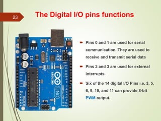 The Digital I/O pins functions
 Pins 0 and 1 are used for serial
communication. They are used to
receive and transmit serial data
 Pins 2 and 3 are used for external
interrupts.
 Six of the 14 digital I/O Pins i.e. 3, 5,
6, 9, 10, and 11 can provide 8-bit
PWM output.
23
 