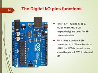 The Digital I/O pins functions
 Pins 10, 11, 12 and 13 (SS,
MOSI, MISO AND SCK
respectively) are used for SPI
communication.
 Pin 13 has a built-in LED
connected to it. When the pin is
HIGH, the LED is turned on and
when the pin is LOW, it is turned
off.
24
 