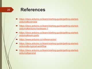 References
 https://docs.arduino.cc/learn/starting-guide/getting-started-
arduino#overview
 https://docs.arduino.cc/learn/starting-guide/getting-started-
arduino#arduino-hardware-1
 https://docs.arduino.cc/learn/starting-guide/getting-started-
arduino#main-parts
 https://www.arduino.cc/reference/en/
 https://docs.arduino.cc/learn/starting-guide/getting-started-
arduino#a-typical-workflow
 https://docs.arduino.cc/learn/starting-guide/getting-started-
arduino#general
25
 