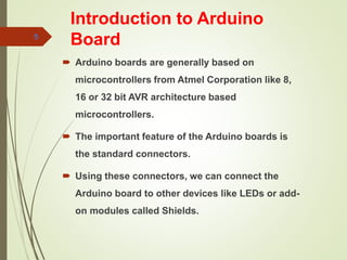 Introduction to Arduino
Board
 Arduino boards are generally based on
microcontrollers from Atmel Corporation like 8,
16 or 32 bit AVR architecture based
microcontrollers.
 The important feature of the Arduino boards is
the standard connectors.
 Using these connectors, we can connect the
Arduino board to other devices like LEDs or add-
on modules called Shields.
5
 