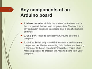 Key components of an
Arduino board
 1. Microcontroller - this is the brain of an Arduino, and is
the component that we load programs into. Think of it as a
tiny computer, designed to execute only a specific number
of things.
 2. USB port - used to connect your Arduino board to a
computer.
 3. USB to Serial chip - the USB to Serial is an important
component, as it helps translating data that comes from e.g.
a computer to the on-board microcontroller. This is what
makes it possible to program the Arduino board from your
computer.
7
 
