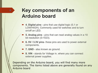 Key components of an
Arduino board
 4. Digital pins - pins that use digital logic (0,1 or
LOW/HIGH). Commonly used for switches and to turn
on/off an LED.
 5. Analog pins - pins that can read analog values in a 10
bit resolution (0-1023).
 6. 5V / 3.3V pins- these pins are used to power external
components.
 7. GND - also known as ground.
 8. VIN - stands for Voltage in, where you can connect
external power supplies.
8
Depending on the Arduino board, you will find many more
components. The items listed above are generally found on any
Arduino board
 