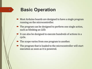Basic Operation
 Most Arduino boards are designed to have a single program
running on the microcontroller.
 The program can be designed to perform one single action,
such as blinking an LED.
 It can also be designed to execute hundreds of actions in a
cycle.
 The scope varies from one program to another.
 The program that is loaded to the microcontroller will start
execution as soon as it is powered.
9
 