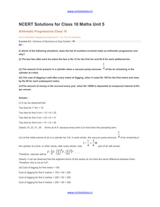 www.ncrtsolutions.in
www.ncrtsolutions.in
NCERT Solutions for Class 10 Maths Unit 5
Arithmetic Progressions Class 10
Unit 5 Arithmetic Progressions Exercise 5.1, 5.2, 5.3, 5.4 Solutions
Exercise 5.1 : Solutions of Questions on Page Number : 99
Q1 :
In which of the following situations, does the list of numbers involved make as arithmetic progression and
why?
(i) The taxi fare after each km when the fare is Rs 15 for the first km and Rs 8 for each additional km.
(ii) The amount of air present in a cylinder when a vacuum pump removes of the air remaining in the
cylinder at a time.
(iii) The cost of digging a well after every metre of digging, when it costs Rs 150 for the first metre and rises
by Rs 50 for each subsequent metre.
(iv)The amount of money in the account every year, when Rs 10000 is deposited at compound interest at 8%
per annum.
Answer :
(i) It can be observed that
Taxi fare for 1st
km = 15
Taxi fare for first 2 km = 15 + 8 = 23
Taxi fare for first 3 km = 23 + 8 = 31
Taxi fare for first 4 km = 31 + 8 = 39
Clearly 15, 23, 31, 39 … forms an A.P. because every term is 8 more than the preceding term.
(ii) Let the initial volume of air in a cylinder be V lit. In each stroke, the vacuum pump removes of air remaining in
the cylinder at a time. In other words, after every stroke, only part of air will remain.
Therefore, volumes will be
Clearly, it can be observed that the adjacent terms of this series do not have the same difference between them.
Therefore, this is not an A.P.
(iii) Cost of digging for first metre = 150
Cost of digging for first 2 metres = 150 + 50 = 200
Cost of digging for first 3 metres = 200 + 50 = 250
Cost of digging for first 4 metres = 250 + 50 = 300
 