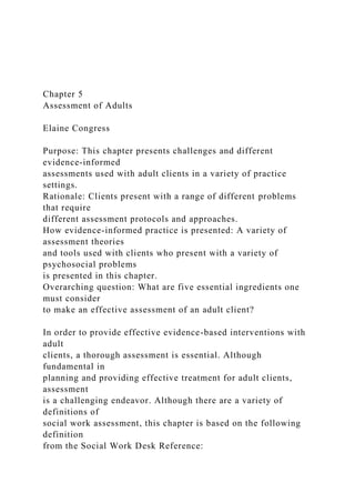 Chapter 5
Assessment of Adults
Elaine Congress
Purpose: This chapter presents challenges and different
evidence-informed
assessments used with adult clients in a variety of practice
settings.
Rationale: Clients present with a range of different problems
that require
different assessment protocols and approaches.
How evidence-informed practice is presented: A variety of
assessment theories
and tools used with clients who present with a variety of
psychosocial problems
is presented in this chapter.
Overarching question: What are five essential ingredients one
must consider
to make an effective assessment of an adult client?
In order to provide effective evidence-based interventions with
adult
clients, a thorough assessment is essential. Although
fundamental in
planning and providing effective treatment for adult clients,
assessment
is a challenging endeavor. Although there are a variety of
definitions of
social work assessment, this chapter is based on the following
definition
from the Social Work Desk Reference:
 