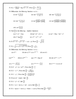 33. If y =
𝑥 sin−1
𝑥
√1−𝑥2 + log √1 − 𝑥2 , Prove
𝑑𝑦
𝑑𝑥
=
sin−1
𝑥
(1−𝑥2)
3
2
34. Differentiate the following functions w.r.t.x :
(i) sin−1
(
2𝑥
1+𝑥2) (ii) tan−1
(
1−𝑐𝑜𝑠 𝑥
𝑠𝑖𝑛 𝑥
) (iii) tan−1
(
𝑐𝑜𝑠 𝑥
1+𝑠𝑖𝑛 𝑥
)
(iv) tan−1
(
5 𝑥
1−6𝑥2) (v) tan-1[
√1+𝑥2
√1+𝑥2
+√1−𝑥2
−√1−𝑥2] (vi) tan-1[
√1+𝑠𝑖𝑛 𝑥
√1+𝑠𝑖𝑛 𝑥
+√1−𝑠𝑖𝑛 𝑥
−√1−𝑠𝑖𝑛 𝑥
]
(vii) cot-1(
1−𝑥
1+𝑥
)
35. Find
𝑑𝑦
𝑑𝑥
in the following: (implicit functions)
(a) x3 +y3 = 3axy (b) tan-1 (x2 + y2) = a (c) ax2 + 2hxy + by2 = c2
(d) ex-y log (
𝑥
𝑦
) (e) x2/3 + y2/3 = a2/3
36. If √1 − 𝑥2 + √1 − 𝑦2 = a (x – y), Prove
𝑑𝑦
𝑑𝑥
= √
1−𝑦2
1−𝑥2
37. If y =√ 𝑥 + √ 𝑥 + √ 𝑥 − ∞, Prove
𝑑𝑦
𝑑𝑥
=
1
2𝑦−1
38. Differentiate the following functions w.r.t.x :
(a) xsin x (b) (sin x) logx (c) 𝑥cos−1
𝑥
(d) cos (xx)
(e)𝑥sin−1
𝑥
(f)( 𝑠𝑖𝑛 𝑥)cos−1
𝑥
(g) x logx + (log x)x (h) (sin x)cosx + x sinx
(i) x cotx +
2𝑥2
−3
𝑥2 +𝑥+2
(j) x sinx-cos x +
𝑥2
−1
𝑥2+1
(k) xx cos x + (x cos x)x
39. If xm . yn = (x + y)m+n , Prove that
𝑑𝑦
𝑑𝑥
=
𝑦
𝑥
40. If xy = e x-y , Prove that
𝑑𝑦
𝑑𝑥
=
𝑙𝑜𝑔 𝑥
(1+𝑙𝑜𝑔𝑥)2
41. If xy = y x , Prove that
𝑑𝑦
𝑑𝑥
=
𝑦(𝑥 𝑙𝑜𝑔 𝑦−𝑦)
𝑥(𝑦𝑙𝑜𝑔𝑥−𝑥)
42. If (cos x)y = (siny)x, find
𝑑𝑦
𝑑𝑥
.
43. If xy + yx = ab , find
𝑑𝑦
𝑑𝑥
.
44. If x = a ( t + sin t), y = a(1 – cos t), find (
𝑑𝑦
𝑑𝑥
)t =
𝜋
2
.
45. If x = a(cos t + t sin t), y = b(sin t – t cos t), Prove that
𝑑2
𝑦
𝑑𝑥2 =
𝑏 𝑠𝑒𝑐3
𝑡
𝑎2 𝑡
.
 