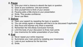 2. Pause
a) Give your mind a chance to absorb the topic or question.
b) Gaze at your audience. Use eye-contact.
c) Give yourself time to think of your answer.
d) Pausing adds a little drama to your presentation
e) Smile. This exudes confidence.
f) Never use fillers
3. Deliver
a) Open your speech by repeating the topic or question
b) You can simply agree or disagree with that is to be discussed if applicable.
c) Stay focus and express only what is essential.
d) Remember the Intro-Body-Conclusion formula.
e) Limit the body of your discussion to three main points
f) Use mnemonics for better presentation of your body.
4. End
a) Never repeat your entire response
b) Summarize your main points by restating your mnemonics
c) Look at your audience for the last time
d) Smile.
 