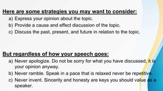 Here are some strategies you may want to consider:
a) Express your opinion about the topic.
b) Provide a cause and effect discussion of the topic.
c) Discuss the past, present, and future in relation to the topic.
But regardless of how your speech goes:
a) Never apologize. Do not be sorry for what you have discussed, it is
your opinion anyway.
b) Never ramble. Speak in a pace that is relaxed never be repetitive.
c) Never invent. Sincerity and honesty are keys you should value as a
speaker.
 