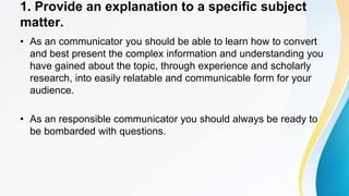 1. Provide an explanation to a specific subject
matter.
• As an communicator you should be able to learn how to convert
and best present the complex information and understanding you
have gained about the topic, through experience and scholarly
research, into easily relatable and communicable form for your
audience.
• As an responsible communicator you should always be ready to
be bombarded with questions.
 