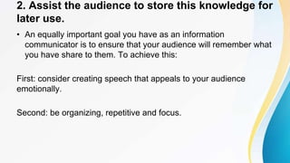 2. Assist the audience to store this knowledge for
later use.
• An equally important goal you have as an information
communicator is to ensure that your audience will remember what
you have share to them. To achieve this:
First: consider creating speech that appeals to your audience
emotionally.
Second: be organizing, repetitive and focus.
 