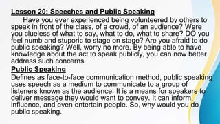 Lesson 20: Speeches and Public Speaking
Have you ever experienced being volunteered by others to
speak in front of the class, of a crowd, of an audience? Were
you clueless of what to say, what to do, what to share? DO you
feel numb and stuporic to stage on stage? Are you afraid to do
public speaking? Well, worry no more. By being able to have
knowledge about the act to speak publicly, you can now better
address such concerns.
Public Speaking
Defines as face-to-face communication method, public speaking
uses speech as a medium to communicate to a group of
listeners known as the audience. It is a means for speakers to
deliver message they would want to convey. It can inform,
influence, and even entertain people. So, why would you do
public speaking.
 