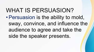 WHAT IS PERSUASION?
•Persuasion is the ability to mold,
sway, convince, and influence the
audience to agree and take the
side the speaker presents.
 