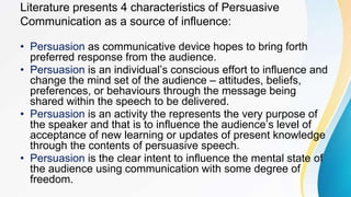 Literature presents 4 characteristics of Persuasive
Communication as a source of influence:
• Persuasion as communicative device hopes to bring forth
preferred response from the audience.
• Persuasion is an individual’s conscious effort to influence and
change the mind set of the audience – attitudes, beliefs,
preferences, or behaviours through the message being
shared within the speech to be delivered.
• Persuasion is an activity the represents the very purpose of
the speaker and that is to influence the audience’s level of
acceptance of new learning or updates of present knowledge
through the contents of persuasive speech.
• Persuasion is the clear intent to influence the mental state of
the audience using communication with some degree of
freedom.
 