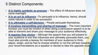 5 Distinct Components:
• It is highly symbolic as process – The effect of influence does not
come overnight.
• It is an act to influence –To persuade is to influence, hence, should
come natural in order to be successful.
• It is ultimately a self-decision – People persuade themselves.
• It involves transmitting and sharing of message – The most important
function you must be mindful of when doing a persuasive speech is to be
able to transmit and share your message to your audience effectively.
• It requires free choice – Although the speech that you will present to
your audience is one that influences and ultimately persuade them, you
must also provide a leeway for members of your audience to think,
adjust, weigh, and be free to choose whether or not the will lean towards
your recommendations as a speaker or decide to take the opposite route.
 