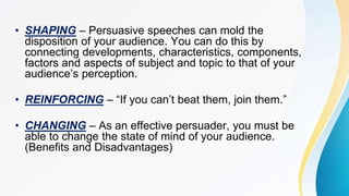 • SHAPING – Persuasive speeches can mold the
disposition of your audience. You can do this by
connecting developments, characteristics, components,
factors and aspects of subject and topic to that of your
audience’s perception.
• REINFORCING – “If you can’t beat them, join them.”
• CHANGING – As an effective persuader, you must be
able to change the state of mind of your audience.
(Benefits and Disadvantages)
 