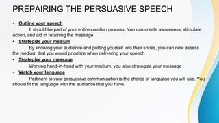 PREPAIRING THE PERSUASIVE SPEECH
• Outline your speech
It should be part of your entire creation process. You can create awareness, stimulate
action, and aid in retaining the message
• Strategize your medium
By knowing your audience and putting yourself into their shoes, you can now assess
the medium that you would prioritize when delivering your speech
• Strategize your message
Working hand-in-hand with your medium, you also strategize your message
• Watch your language
Pertinent to your persuasive communication is the choice of language you will use. You
should fit the language with the audience that you have.
 