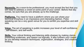 Necessity. As a soon-to-be professional, you must accept the fact that you
will need to address a crowd at some point of your career. Before that day
comes, be sure that you are already up to the challenge.
Platforms. You need to have a platform where you can share your
technical knowhow in an impressive and interesting fashion. Pubic
speaking can be a very good venue for you to exhibit you expertise and skill
sets.
Value. The act of speaking in public increases your level of self-confidence
, self-esteem, and self-worth.
Skills. Your critical thinking and listening skills sharpen by making claims,
presenting evidences, and reason out logically. It also furthers your career
as you develop research techniques, organization, strategies, and creative
thinking.
 