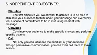 5 INDEPENDENT OBJECTIVES:
• Stimulate
The first objective you would want to achieve is to be able to
stimulate your audience to think about your message and eventually
feel a sense of commitment to be in mutual agreement with
message
• Convince
Convince your audience to make specific choices and perform
specific actions
• Call
Not only you can influence the mind set of your audience
through persuasive communication, you can even call them to make
actions
 