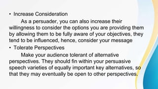 • Increase Consideration
As a persuader, you can also increase their
willingness to consider the options you are providing them
by allowing them to be fully aware of your objectives, they
tend to be influenced, hence, consider your message
• Tolerate Perspectives
Make your audience tolerant of alternative
perspectives. They should fin within your persuasive
speech varieties of equally important key alternatives, so
that they may eventually be open to other perspectives.
 