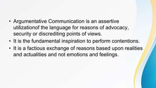 • Argumentative Communication is an assertive
utilizationof the language for reasons of advocacy,
security or discrediting points of views.
• It is the fundamental inspiration to perform contentions.
• It is a factious exchange of reasons based upon realities
and actualities and not emotions and feelings.
 