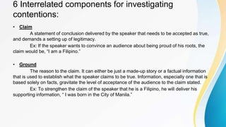 6 Interrelated components for investigating
contentions:
• Claim
A statement of conclusion delivered by the speaker that needs to be accepted as true,
and demands a setting up of legitimacy.
Ex: If the speaker wants to convince an audience about being proud of his roots, the
claim would be, “I am a Filipino.”
• Ground
The reason to the claim. It can either be just a made-up story or a factual information
that is used to establish what the speaker claims to be true. Information, especially one that is
based solely on facts, gravitate the level of acceptance of the audience to the claim stated.
Ex: To strengthen the claim of the speaker that he is a Filipino, he will deliver his
supporting information, “ I was born in the City of Manila.”
 