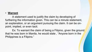 • Warrant
A statement used to justify the claim by developing of
furthering the information given. This can be a minute statement,
an explanation, or an argument pursuing the claim. It can be on-
point, implied, or even tacit.
Ex: To warrant the claim of being a Filipino, given the ground
that he was born in Manila, he would state , “Anyone born in the
Philippines is a Filipino.”
 