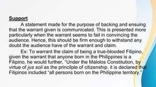 Support
A statement made for the purpose of backing and ensuing
that the warrant given is communicated. This is presented more
particularly when the warrant seems to fail in convincing the
audience. Hence, this should be firm enough to withstand any
doubt the audience have of the warrant and claim.
Ex: To warrant the claim of being a true-blooded Filipino,
given the warrant that anyone born in the Philippines is a
Filipino, he would further, “Under the Malolos Constitution, by
virtue of jus soli as the princilple of citizenship, it is declared that
Filipinos included “all persons born on the Philippine territory.”
 