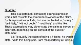 Qualifier
This is a statement containing strong expression
words that restricts the comprehensiveness of the claim.
Such expressions include, but are not limited to, “surely,”
“definitely,” “without doubt,” “most likely” and the like.
These expressions may either state the claim as correct or
incorrect, depending on the context of the qualifier
statement.
Ex: To qualify the claim of being a Filipino, he would
state, “With this being said, I am most certainly a Filipino.”
 