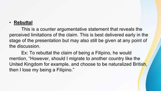 • Rebuttal
This is a counter argumentative statement that reveals the
perceived limitations of the claim. This is best delivered early in the
stage of the presentation but may also still be given at any point of
the discussion.
Ex: To rebuttal the claim of being a Filipino, he would
mention, “However, should I migrate to another country like the
United Kingdom for example, and choose to be naturalized British,
then I lose my being a Filipino.”
 