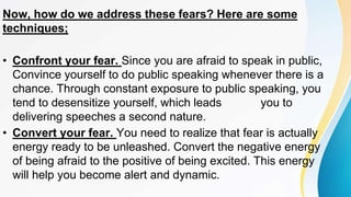 Now, how do we address these fears? Here are some
techniques;
• Confront your fear. Since you are afraid to speak in public,
Convince yourself to do public speaking whenever there is a
chance. Through constant exposure to public speaking, you
tend to desensitize yourself, which leads you to
delivering speeches a second nature.
• Convert your fear. You need to realize that fear is actually
energy ready to be unleashed. Convert the negative energy
of being afraid to the positive of being excited. This energy
will help you become alert and dynamic.
 