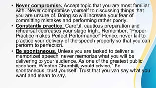 • Never compromise. Accept topic that you are most familiar
with. Never compromise yourself to discussing things that
you are unsure of. Doing so will increase your fear of
committing mistakes and performing rather poorly.
• Constantly practice. Careful, cautious preparation and
rehearsal decreases your stage fright. Remember, “Proper
Practice makes Perfect Performance!” Hence, never fail to
practice your delivery of the speech properly so that you can
perform to perfection.
• Be spontaneous. Unless you are tasked to deliver a
memorized speech, never memorize what you will be
delivering to your audience. As one of the greatest public
speakers, Winston Churchill, would advice,” Be
spontaneous, trust yourself. Trust that you van say what you
want and mean to say.
 