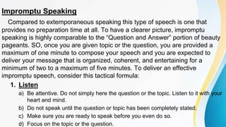 Impromptu Speaking
Compared to extemporaneous speaking this type of speech is one that
provides no preparation time at all. To have a clearer picture, impromptu
speaking is highly comparable to the “Question and Answer” portion of beauty
pageants. SO, once you are given topic or the question, you are provided a
maximum of one minute to compose your speech and you are expected to
deliver your message that is organized, coherent, and entertaining for a
minimum of two to a maximum of five minutes. To deliver an effective
impromptu speech, consider this tactical formula:
1. Listen
a) Be attentive. Do not simply here the question or the topic. Listen to it with your
heart and mind.
b) Do not speak until the question or topic has been completely stated.
c) Make sure you are ready to speak before you even do so.
d) Focus on the topic or the question.
 