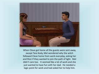 When Cleve got home all the guests were sent away,
except Tara Kody, Mel wondered why the witch
followed Cleve home from work everyday, asking her
and Rizzi if they wanted to join the path of light. Mel
didn’t care too. It seemed like a lot of work and she
just wanted to have fun with her dad. He needed a
logic point for work and had asked her to help him.
 