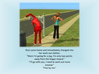 Rizzi came home and immediately changed into
her work out clothes.
“Mom I’m going for a jog, I’m only two points
away from the Hogan Award.”
“I’ll go with you, I need to work out more
anyway.”
“Fine by me.”
 