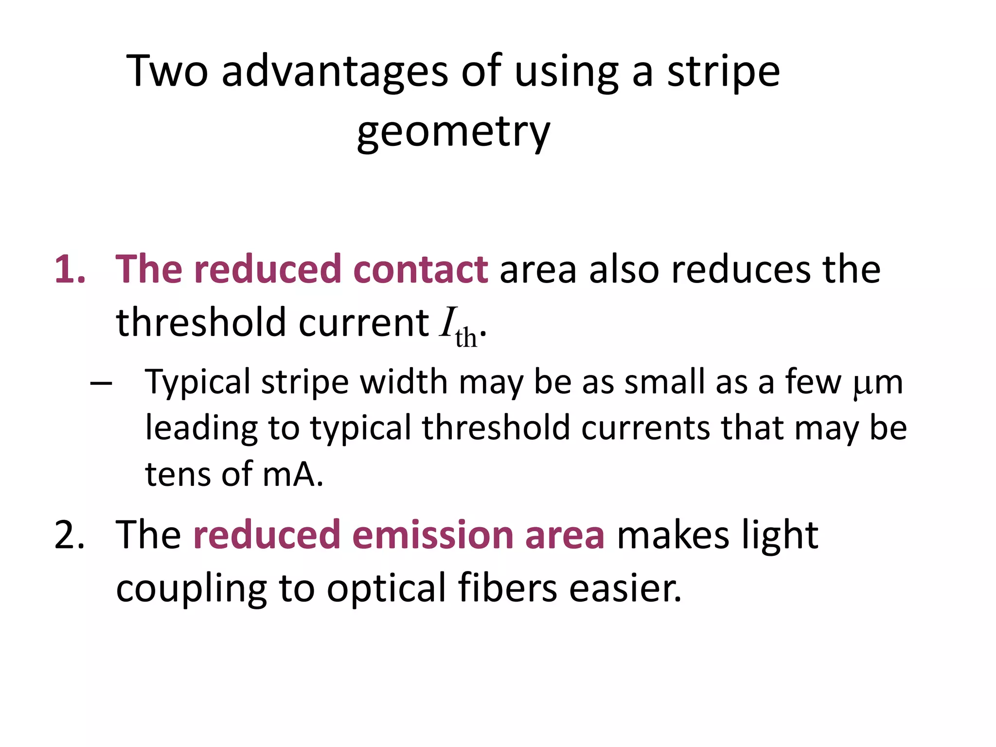Two advantages of using a stripe
geometry
1. The reduced contact area also reduces the
threshold current Ith.
– Typical stripe width may be as small as a few mm
leading to typical threshold currents that may be
tens of mA.
2. The reduced emission area makes light
coupling to optical fibers easier.
 