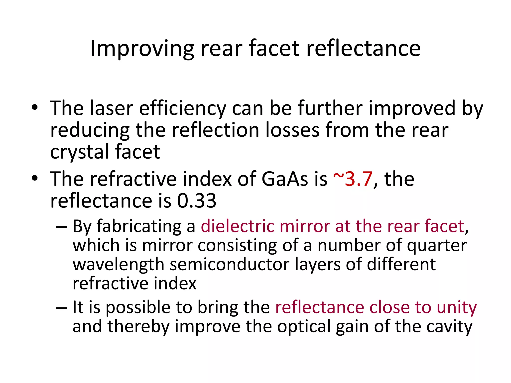 Improving rear facet reflectance
• The laser efficiency can be further improved by
reducing the reflection losses from the rear
crystal facet
• The refractive index of GaAs is ~3.7, the
reflectance is 0.33
– By fabricating a dielectric mirror at the rear facet,
which is mirror consisting of a number of quarter
wavelength semiconductor layers of different
refractive index
– It is possible to bring the reflectance close to unity
and thereby improve the optical gain of the cavity
 
