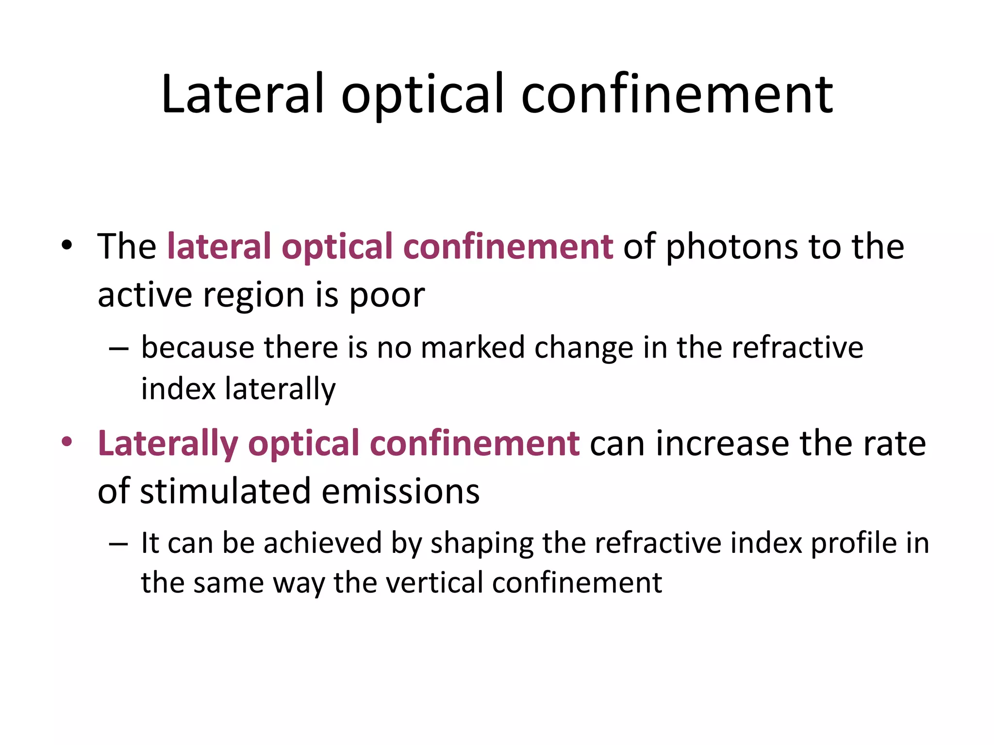 Lateral optical confinement
• The lateral optical confinement of photons to the
active region is poor
– because there is no marked change in the refractive
index laterally
• Laterally optical confinement can increase the rate
of stimulated emissions
– It can be achieved by shaping the refractive index profile in
the same way the vertical confinement
 