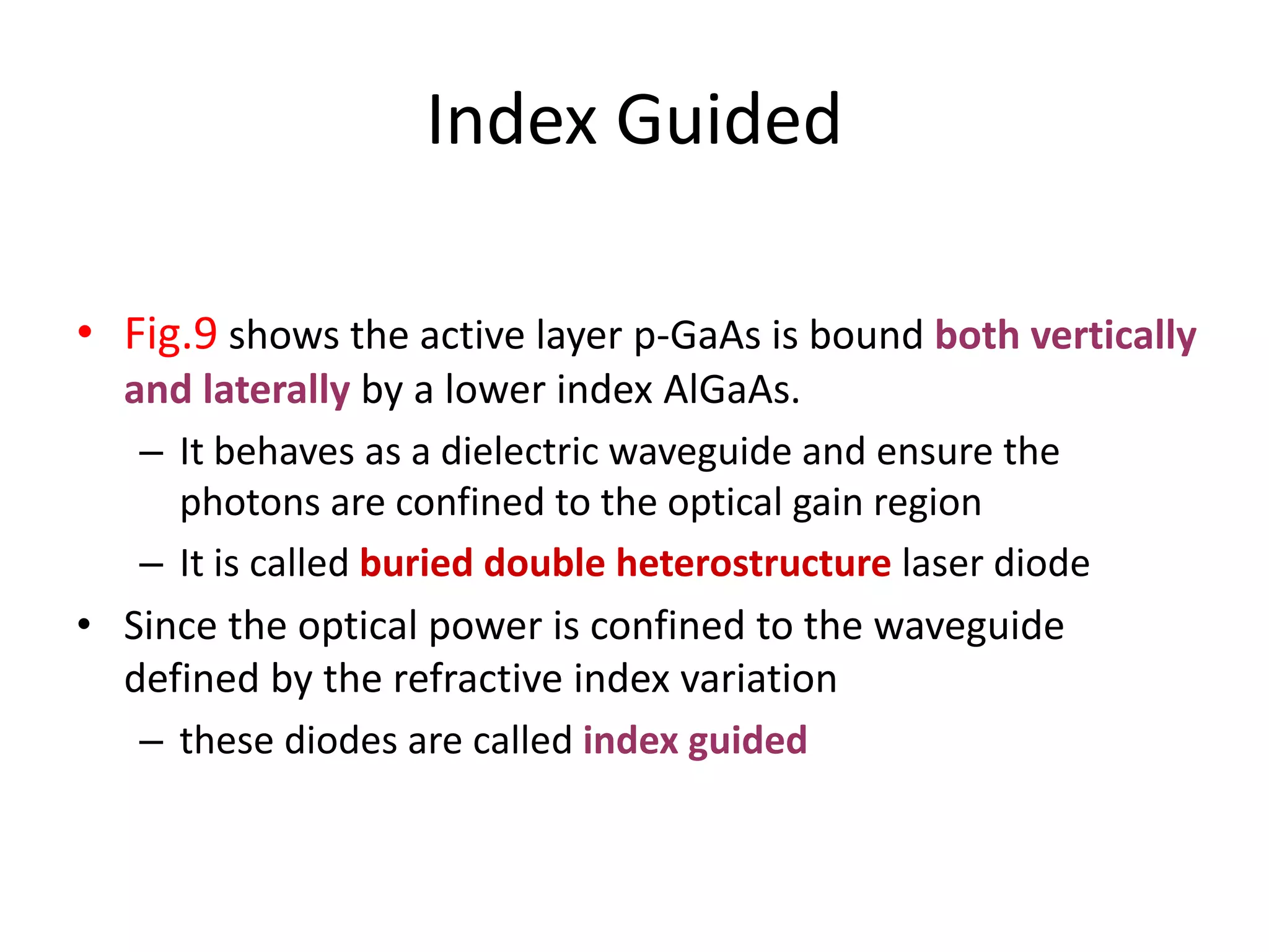 Index Guided
• Fig.9 shows the active layer p-GaAs is bound both vertically
and laterally by a lower index AlGaAs.
– It behaves as a dielectric waveguide and ensure the
photons are confined to the optical gain region
– It is called buried double heterostructure laser diode
• Since the optical power is confined to the waveguide
defined by the refractive index variation
– these diodes are called index guided
 