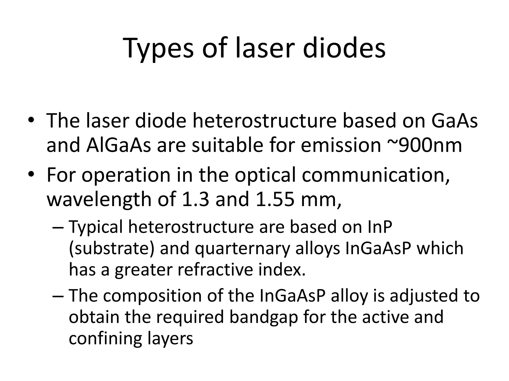 Types of laser diodes
• The laser diode heterostructure based on GaAs
and AlGaAs are suitable for emission ~900nm
• For operation in the optical communication,
wavelength of 1.3 and 1.55 mm,
– Typical heterostructure are based on InP
(substrate) and quarternary alloys InGaAsP which
has a greater refractive index.
– The composition of the InGaAsP alloy is adjusted to
obtain the required bandgap for the active and
confining layers
 