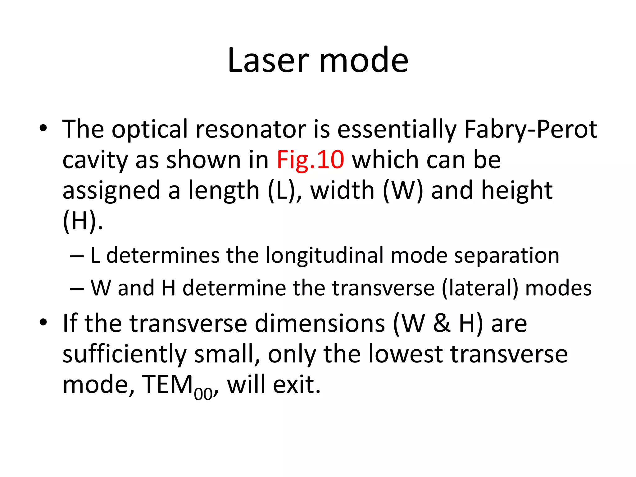 Laser mode
• The optical resonator is essentially Fabry-Perot
cavity as shown in Fig.10 which can be
assigned a length (L), width (W) and height
(H).
– L determines the longitudinal mode separation
– W and H determine the transverse (lateral) modes
• If the transverse dimensions (W & H) are
sufficiently small, only the lowest transverse
mode, TEM00, will exit.
 